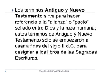  Los términos Antiguo y Nuevo
Testamento sirve para hacer
referencia a la "alianza" o "pacto"
sellado entre Dios y la raza humana;
estos términos de Antiguo y Nuevo
Testamento sólo se empezaron a
usar a fines del siglo II d.C. para
designar a los libros de las Sagradas
Escrituras.
ESCUELA BIBLICA IEEP - CHENA
 