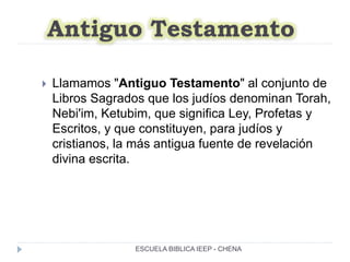 Antiguo Testamento
 Llamamos "Antiguo Testamento" al conjunto de
Libros Sagrados que los judíos denominan Torah,
Nebi'im, Ketubim, que significa Ley, Profetas y
Escritos, y que constituyen, para judíos y
cristianos, la más antigua fuente de revelación
divina escrita.
ESCUELA BIBLICA IEEP - CHENA
 