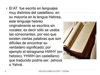  El AT fue escrito en lenguajes
muy distintos del castellano, en
su mayoría en la lengua Hebrea,
este lenguaje hebreo
originalmente se escribía sin
vocales; es decir sólo se usaba
las consonantes, por eso que
existen ciertas palabras que son
difíciles de encontrar su
verdadero significado; por
ejemplo el tetragrama HWHY (en
hebreo), YHWH (en castellano)
que traducido podría ser: Jehová
o Yahvé.
ESCUELA BIBLICA IEEP - CHENA
 