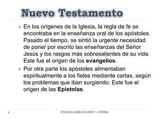 Nuevo Testamento
 En los orígenes de la Iglesia, la regla de fe se
encontraba en la enseñanza oral de los apóstoles.
Pasado el tiempo, se sintió la urgente necesidad
de poner por escrito las enseñanzas del Señor
Jesús y los rasgos más sobresalientes de su vida.
Este fue el origen de los evangelios.
 Por otra parte los apóstoles alimentaban
espiritualmente a los fieles mediante cartas, según
los problemas que iban surgiendo. Este fue el
origen de las Epístolas.
ESCUELA BIBLICA IEEP - CHENA
 