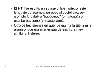  El NT fue escrito en su mayoría en griego, este
lenguaje se asemeja un poco al castellano, por
ejemplo la palabra "baptismos" (en griego) se
escribe bautismo (en castellano).
 Otro de los idiomas en que fue escrita la Biblia es el
arameo, que era una lengua de escritura muy
similar al hebreo.
ESCUELA BIBLICA IEEP - CHENA
 