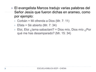  El evangelista Marcos tradujo varias palabras del
Señor Jesús que fueron dichas en arameo, como
por ejemplo:
 Corbán = Mi ofrenda a Dios (Mr. 7: 11)
 Efata = Sé abierto (Mr. 7: 34)
 Eloi, Eloi ¿lama sabactani? = Dios mío, Dios mío ¿Por
qué me has desamparado? (Mr. 15: 34)
ESCUELA BIBLICA IEEP - CHENA
 