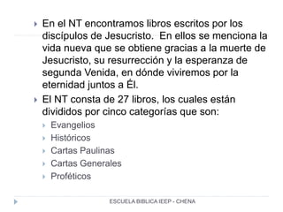  En el NT encontramos libros escritos por los
discípulos de Jesucristo. En ellos se menciona la
vida nueva que se obtiene gracias a la muerte de
Jesucristo, su resurrección y la esperanza de
segunda Venida, en dónde viviremos por la
eternidad juntos a Él.
 El NT consta de 27 libros, los cuales están
divididos por cinco categorías que son:
 Evangelios
 Históricos
 Cartas Paulinas
 Cartas Generales
 Proféticos
ESCUELA BIBLICA IEEP - CHENA
 