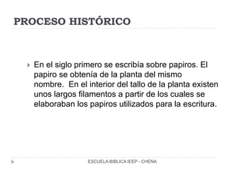 PROCESO HISTÓRICO
 En el siglo primero se escribía sobre papiros. El
papiro se obtenía de la planta del mismo
nombre. En el interior del tallo de la planta existen
unos largos filamentos a partir de los cuales se
elaboraban los papiros utilizados para la escritura.
ESCUELA BIBLICA IEEP - CHENA
 