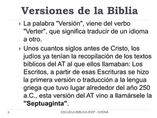 Versiones de la Biblia
 La palabra "Versión", viene del verbo
"Verter", que significa traducir de un idioma
a otro.
 Unos cuantos siglos antes de Cristo, los
judíos ya tenían la recopilación de los textos
bíblicos del AT al que ellos llamaban: Los
Escritos, a partir de esas Escrituras se hizo
la primera versión o traducción a la lengua
griega que tuvo lugar alrededor del año 250
a.C., esta versión del AT vino a llamársele la
"Septuaginta".
ESCUELA BIBLICA IEEP - CHENA
 