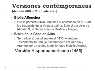 Versiones contémporaneas
(del año 400 d.C. en adelante)
 Biblia Alfonsina
 Fue la primera Biblia traducida al castellano en el 1280,
fue traducida de la Vulgata Latina. Bajo el auspicio de
Alfonso X, el Sabio, Rey de Castilla y Aragón
 Biblia de la Casa de Alba
 Se tradujo al castellano en el 1430, el Antiguo
Testamento se tradujo directamente del Hebreo y
Arameo por un rabino judío llamado Moisés Arragel.
• Versión Hispanoamericana (1455)
ESCUELA BIBLICA IEEP - CHENA
 
