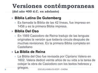 Versiones contémporaneas
(del año 400 d.C. en adelante)
 Biblia Latina De Gutemberg
 Es llamada la Biblia de las 42 líneas, fue impreso en
1456 y es la primera Biblia impresa.
 Biblia Del Oso
 En 1569 Casiodoro de Reina tradujo de las lenguas
originales la versión que todavía circula después de
muchas revisiones. Es la primera Biblia completa en
Castellano
 La Biblia de Reina
 La Biblia del Oso fue revisada por Cipriano Valera en
1602. Valera dedicó veinte años de su vida a la tarea de
cotejar la obra de Casiodoro con los textos hebreos y
griegos. ESCUELA BIBLICA IEEP - CHENA
 