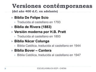 Versiones contémporaneas
(del año 400 d.C. en adelante)
 Biblia De Felipe Scio
 Traducida al castellano en 1793
 Biblia de Rivera (1883)
 Versión moderna por H.B. Pratt
 Traducida al castellano en 1893
 Biblia Nácar Colunga
 Biblia Católica, traducida al castellano en 1944
 Biblia Bover – Cantera
 Biblia Católica, traducida al castellano en 1947
ESCUELA BIBLICA IEEP - CHENA
 