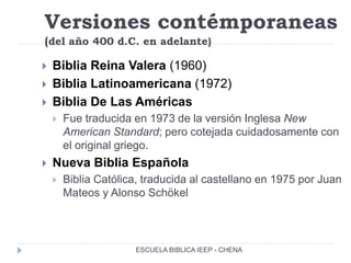 Versiones contémporaneas
(del año 400 d.C. en adelante)
 Biblia Reina Valera (1960)
 Biblia Latinoamericana (1972)
 Biblia De Las Américas
 Fue traducida en 1973 de la versión Inglesa New
American Standard; pero cotejada cuidadosamente con
el original griego.
 Nueva Biblia Española
 Biblia Católica, traducida al castellano en 1975 por Juan
Mateos y Alonso Schökel
ESCUELA BIBLICA IEEP - CHENA
 