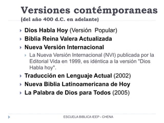 Versiones contémporaneas
(del año 400 d.C. en adelante)
 Dios Habla Hoy (Versión Popular)
 Biblia Reina Valera Actualizada
 Nueva Versión Internacional
 La Nueva Versión Internacional (NVI) publicada por la
Editorial Vida en 1999, es idéntica a la versión "Dios
Habla hoy".
 Traducción en Lenguaje Actual (2002)
 Nueva Biblia Latinoamericana de Hoy
 La Palabra de Dios para Todos (2005)
ESCUELA BIBLICA IEEP - CHENA
 