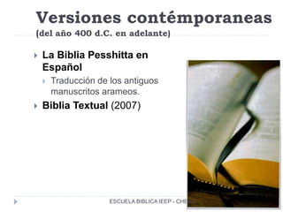 Versiones contémporaneas
(del año 400 d.C. en adelante)
 La Biblia Pesshitta en
Español
 Traducción de los antiguos
manuscritos arameos.
 Biblia Textual (2007)
ESCUELA BIBLICA IEEP - CHENA
 
