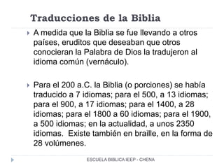 Traducciones de la Biblia
 A medida que la Biblia se fue llevando a otros
países, eruditos que deseaban que otros
conocieran la Palabra de Dios la tradujeron al
idioma común (vernáculo).
 Para el 200 a.C. la Biblia (o porciones) se había
traducido a 7 idiomas; para el 500, a 13 idiomas;
para el 900, a 17 idiomas; para el 1400, a 28
idiomas; para el 1800 a 60 idiomas; para el 1900,
a 500 idiomas; en la actualidad, a unos 2350
idiomas. Existe también en braille, en la forma de
28 volúmenes.
ESCUELA BIBLICA IEEP - CHENA
 