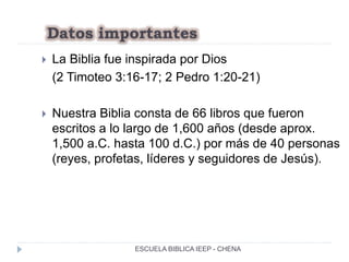 Datos importantes
 La Biblia fue inspirada por Dios
(2 Timoteo 3:16-17; 2 Pedro 1:20-21)
 Nuestra Biblia consta de 66 libros que fueron
escritos a lo largo de 1,600 años (desde aprox.
1,500 a.C. hasta 100 d.C.) por más de 40 personas
(reyes, profetas, líderes y seguidores de Jesús).
ESCUELA BIBLICA IEEP - CHENA
 