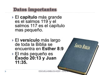 Datos importantes
 El capítulo más grande
es el salmos 119 y el
salmos 117 es el capítulo
mas pequeño.
 El versículo más largo
de toda la Biblia se
encuentra en Esther 8:9
 El más pequeño es
Éxodo 20:13 y Juan
11:35.
ESCUELA BIBLICA IEEP - CHENA
 