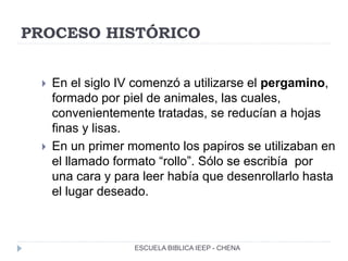 PROCESO HISTÓRICO
 En el siglo IV comenzó a utilizarse el pergamino,
formado por piel de animales, las cuales,
convenientemente tratadas, se reducían a hojas
finas y lisas.
 En un primer momento los papiros se utilizaban en
el llamado formato “rollo”. Sólo se escribía por
una cara y para leer había que desenrollarlo hasta
el lugar deseado.
ESCUELA BIBLICA IEEP - CHENA
 