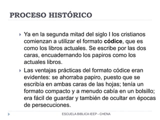 PROCESO HISTÓRICO
 Ya en la segunda mitad del siglo I los cristianos
comienzan a utilizar el formato códice, que es
como los libros actuales. Se escribe por las dos
caras, encuadernando los papiros como los
actuales libros.
 Las ventajas prácticas del formato códice eran
evidentes: se ahorraba papiro, puesto que se
escribía en ambas caras de las hojas; tenía un
formato compacto y a menudo cabía en un bolsillo;
era fácil de guardar y también de ocultar en épocas
de persecuciones.
ESCUELA BIBLICA IEEP - CHENA
 