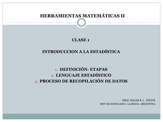 HERRAMIENTAS MATEMÁTICAS II




              CLASE 1

  INTRODUCCION A LA ESTADÍSTICA



       1. DEFINICIÓN- ETAPAS
      2. LENGUAJE ESTADÍSTICO
3. PROCESO DE RECOPILACIÓN DE DATOS




                                        PROF. EDGAR R. L. PINTOS
                         ISFT DE NONOGASTA- LA RIOJA- ARGENTINA
 