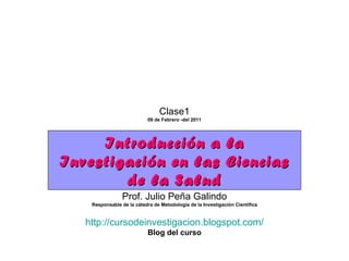 Introducción a la Investigación en las Ciencias de la Salud Prof. Julio Peña Galindo Responsable de la cátedra de Metodología de la Investigación Científica http://cursodeinvestigacion.blogspot.com/ Blog del curso Clase1 09 de Febrero -del 2011 