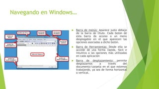 Navegando en Windows…
 Barra de menús: Aparece justo debajo
de la barra de título. Cada botón de
esta barra da acceso a un menú
desplegable en el que aparecen las
opciones asociadas a dicho botón.
 Barra de Herramientas: Desde ella se
accede de una forma rápida, fácil e
intuitiva a las opciones más utilizadas
en cada aplicación
 Barra de desplazamiento: permite
desplazarnos a través del
documento/carpeta en el que estemos
trabajando, ya sea de forma horizontal
o vertical.
 
