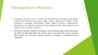 Navegando en Windows…
 El objetivo de este curso es conocer las herramientas necesarias para aplicar
estilos, listas multinivel, esquemas, tablas, índices, referencias cruzadas, revisar,
compartir y proteger documentos, añadir objetos, gráficos, organigramas,
formularios, etc. Además, conocerás cómo interactuar con otros programas de
Office como son Excel y Outlook.
 Permitir al alumno manejar conceptos y herramientas básicas del Procesador
de Texto de Microsoft Word, de manera que el sea capaz de crear y guardar
Documentos, dar formato, insertar objetos y preparar el documento para
impresión
 