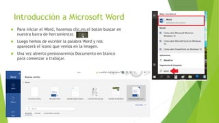 Introducción a Microsoft Word
 Para iniciar el Word, haremos clic en el botón buscar en
nuestra barra de herramientas
 Luego hemos de escribir la palabra Word y nos
aparecerá el ícono que vemos en la imagen.
 Una vez abierto presionaremos Documento en blanco
para comenzar a trabajar.
 