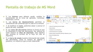 Pantalla de trabajo de MS Word
 5. Los botones para obtener ayuda, cambiar la
presentación de la cinta de opciones, minimizar,
maximizar y cerrar.
 6. Las barras de desplazamiento permiten la
visualización del contenido que no cabe en la ventana
 7. Al modificar el zoom, podremos alejar o acercar el
punto de vista, resultado
 8. Las vistas del documento definen la forma en que
se visualizará la hoja del documento. Por defecto se
suele mostrar en Vista de impresión. Esto significa
que veremos el formato de la hoja tal cual se
imprimirá.
 9. La barra de estado muestra información del estado
del documento, como el número de páginas y
palabras, o el idioma en que se está redactando
 