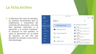 La ficha Archivo
 A diferencia del resto de pestañas,
no contiene herramientas para la
modificación y tratamiento del
contenido del documento, sino más
bien opciones referentes a la
aplicación y al archivo resultante.
Al situarnos en esta pestaña, se
cubre el documento con un panel
de opciones, es por ello que
Microsoft ha llamado a esta vista la
Vista Backstage.
 