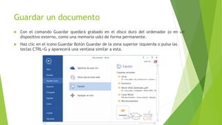 Guardar un documento
 Con el comando Guardar quedará grabado en el disco duro del ordenador (o en un
dispositivo externo, como una memoria usb) de forma permanente.
 Haz clic en el icono Guardar Botón Guardar de la zona superior izquierda o pulsa las
teclas CTRL+G y aparecerá una ventana similar a esta.
 