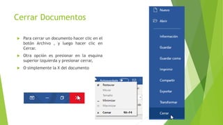 Cerrar Documentos
 Para cerrar un documento hacer clic en el
botón Archivo , y luego hacer clic en
Cerrar.
 Otra opción es presionar en la esquina
superior izquierda y presionar cerrar,
 O simplemente la X del documento
 
