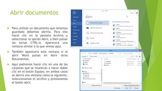 Abrir documentos
 Para utilizar un documento que tenemos
guardado debemos abrirlo. Para ello
hacer clic en la pestaña Archivo y
seleccionar la opción Abrir, o bien pulsar
las teclas CTRL+A. Aparecerá una
ventana similar a la que vemos aquí.
 También aparecerá esta ventana si al
abrir Word pulsas en Abrir otros
Documentos.
 Aquí podremos hacer clic en una de las
carpetas que se muestran o hacer doble
clic en el botón Equipo, en ambos casos
se abrirá una ventana como la siguiente,
seleccionamos el archivo y presionamos
el botón abrir.
 