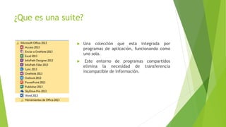 ¿Que es una suite?
 Una colección que esta integrada por
programas de aplicación, funcionando como
uno solo.
 Este entorno de programas compartidos
elimina la necesidad de transferencia
incompatible de información.
 
