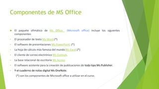 Componentes de MS Office
 El paquete ofimático de Ms Office (Microsoft office) incluye los siguientes
componentes
• El procesador de texto Ms Word.(*)
• El software de presentaciones Ms PowerPoint. (*)
• La hoja de cálculo más famosa del mundo Ms Excel.(*)
• El cliente de correo electrónico Ms Outlook.
• La base relacional de escritorio Ms Access
• El software asistente para la creación de publicaciones de todo tipo Ms Publisher.
• Y el cuaderno de notas digital Ms OneNote.
(*) son los componentes de Microsoft office a utilizar en el curso.
 