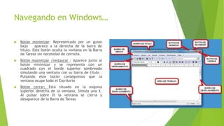 Navegando en Windows…
 Botón minimizar: Representado por un guion
bajo aparece a la derecha de la barra de
título. Este botón oculta la ventana en la Barra
de Tareas sin necesidad de cerrarla.
 Botón maximizar /restaurar : Aparece junto al
botón minimizar y se representa con un
cuadrado con el borde superior sombreado
simulando una ventana con su barra de título .
Pulsando este botón conseguimos que la
ventana ocupe todo el Escritorio
 Botón cerrar: Está situado en la esquina
superior derecha de la ventana, Simula una X.
Al pulsar sobre él la ventana se cierra y
desaparece de la Barra de Tareas
 