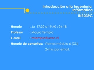 Introducción a la Ingeniería  Informática IN1039C Horario : Ju  17:30 a 19:40 ; 04-18 Profesor : Mauro Tempio E-mail :   [email_address] Horario de consultas:  Viernes módulo 6 (DSI)    24 hrs por email. 