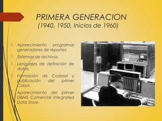 PRIMERA GENERACION
(1940, 1950, Inicios de 1960)
 Aparecimiento programas
generadores de reportes.
 Sistemas de archivos.
 Lenguajes de definición de
datos.
 Formación de Codasyl y
publicación del primer
Cobol.
 Aparecimiento del primer
DBMS Comercial Integrated
Data Store.
 