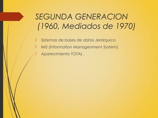 SEGUNDA GENERACION
(1960, Mediados de 1970)
 Sistemas de bases de datos Jerárquico.
 IMS (Information Managenment System).
 Aparecimiento TOTAL .
 