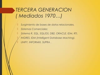 TERCERA GENERACION
( Mediados 1970…)
 Surgimiento de bases de datos relacionales.
 Sistemas Comerciales:
 Sistema R, SQL, SQL/DS, DB2, ORACLE, IDM, RTI.
 INGRES, IDM (Intelligent Database Maching).
 UNIFY, INFORMIX, SUPRA .
 