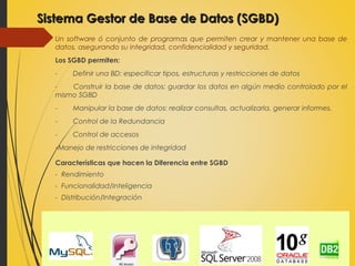 Sistema Gestor de Base de Datos (SGBD)Sistema Gestor de Base de Datos (SGBD)
Un software ó conjunto de programas que permiten crear y mantener una base de
datos, asegurando su integridad, confidencialidad y seguridad.
Los SGBD permiten:
- Definir una BD: especificar tipos, estructuras y restricciones de datos
- Construir la base de datos: guardar los datos en algún medio controlado por el
mismo SGBD
- Manipular la base de datos: realizar consultas, actualizarla, generar informes.
- Control de la Redundancia
- Control de accesos
-Manejo de restricciones de integridad
Características que hacen la Diferencia entre SGBD
- Rendimiento
- Funcionalidad/Inteligencia
- Distribución/Integración
 