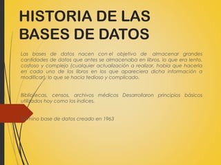 HISTORIA DE LAS
BASES DE DATOS
Las bases de datos nacen con el objetivo de  almacenar grandes
cantidades de datos que antes se almacenaba en libros, lo que era lento,
costoso y complejo (cualquier actualización a realizar, había que hacerla
en cada uno de los libros en los que apareciera dicha información a
modificar). lo que se hacia tedioso y complicado.
Bibliotecas, censos, archivos médicos Desarrollaron principios básicos
utilizados hoy como los índices.
Termino base de datos creado en 1963
 
