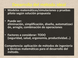 Desarrollo del método ideal
• Modelos matemáticos/simulaciones y pruebas
  piloto según solución propuesta

• Puede ser:
  eliminación, simplificación, diseño, automatizaci
  ón, arreglo, combinación de operaciones

• Factores a considerar: TODO
  (seguridad, salud, ergonomía, productividad…)

Competencia: aplicación de métodos de ingeniería
  y técnicas matemáticas para el desarrollo del
  método.
 