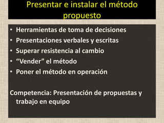Presentar e instalar el método
                 propuesto
•   Herramientas de toma de decisiones
•   Presentaciones verbales y escritas
•   Superar resistencia al cambio
•   “Vender” el método
•   Poner el método en operación

Competencia: Presentación de propuestas y
  trabajo en equipo
 