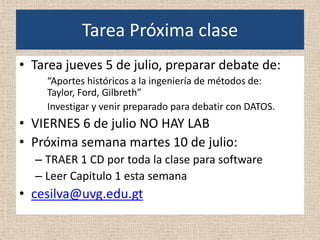 Tarea Próxima clase
• Tarea jueves 5 de julio, preparar debate de:
    “Aportes históricos a la ingeniería de métodos de:
    Taylor, Ford, Gilbreth”
    Investigar y venir preparado para debatir con DATOS.
• VIERNES 6 de julio NO HAY LAB
• Próxima semana martes 10 de julio:
  – TRAER 1 CD por toda la clase para software
  – Leer Capitulo 1 esta semana
• cesilva@uvg.edu.gt
 