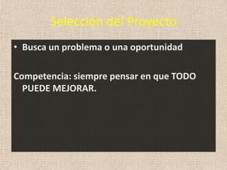 Selección del Proyecto
• Busca un problema o una oportunidad

Competencia: siempre pensar en que TODO
  PUEDE MEJORAR.
 