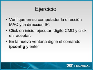 Ejercicio
• Verifique en su computador la dirección
MAC y la dirección IP.
• Click en inicio, ejecutar, digite CMD y click
en aceptar.
• En la nueva ventana digite el comando
ipconfig y enter
 