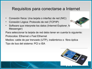 Requisitos para conectarse a Internet
• Conexión física: Una tarjeta o interfaz de red (NIC)
• Conexión Lógica: Protocolo de red (TCP/IP)
• Software que interprete los datos (Internet Explorer, Mozilla
Messenger)
Para seleccionar la tarjeta de red debo tener en cuenta lo siguiente:
Protocolos: Ethernet o Fast Ethernet
Medios: cable de par trenzado (UTP), inalámbrico o fibra óptica
Tipo de bus del sistema: PCI o ISA
 