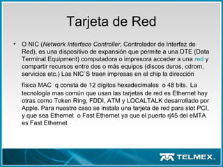 Tarjeta de Red
• O NIC (Network Interface Controller, Controlador de Interfaz de
Red), es una dispositivo de expansión que permite a una DTE (Data
Terminal Equipment) computadora o impresora acceder a una red y
compartir recursos entre dos o más equipos (discos duros, cdrom,
servicios etc.) Las NIC`S traen impresas en el chip la dirección
física MAC q consta de 12 dígitos hexadecimales o 48 bits. La
tecnología mas común que usan las tarjetas de red es Ethernet hay
otras como Token Ring, FDDI, ATM y LOCALTALK desarrollado por
Apple. Para nuestro caso se instala una tarjeta de red para slot PCI,
y que sea Ethernet o Fast Ethernet ya que el puerto rj45 del eMTA
es Fast Ethernet
 