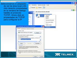 Seleccionamos el adaptador
de red de área local LAN,
click derecho propiedades
en la ventana de dialogo
habilito el protocolo
TCP/IP. Ahora click en
propiedades de TCP/IP
para configurar la IP
 