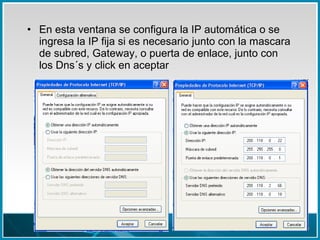• En esta ventana se configura la IP automática o se
ingresa la IP fija si es necesario junto con la mascara
de subred, Gateway, o puerta de enlace, junto con
los Dns´s y click en aceptar
 