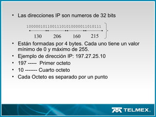 • Las direcciones IP son numeros de 32 bits
• Están formadas por 4 bytes. Cada uno tiene un valor
mínimo de 0 y máximo de 255.
• Ejemplo de dirección IP: 197.27.25.10
• 197 ----- Primer octeto
• 10 ------- Cuarto octeto
• Cada Octeto es separado por un punto
10000010110011101010000011010111
130 206 160 215
 