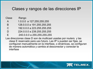 Clases y rangos de las direcciones IP
Clase Rango
A 1.0.0.0 a 127.255.255.255
B 128.0.0.0 a 191.255.255.255
C 192.0.0.0 a 223.255.255.255
D 224.0.0.0 a 239.255.255.255
E 240.0.0.0 a 255.255.255.255
Las direcciones clase D son de multicast usadas por routers y las
clase E reservado para uso futuro. Las IP´s pueden ser fijas, se
configuran manualmente en la interfase, o dinámicas, se configuran
de manera automática y cambia al desconectar y conectar la
interfase
 